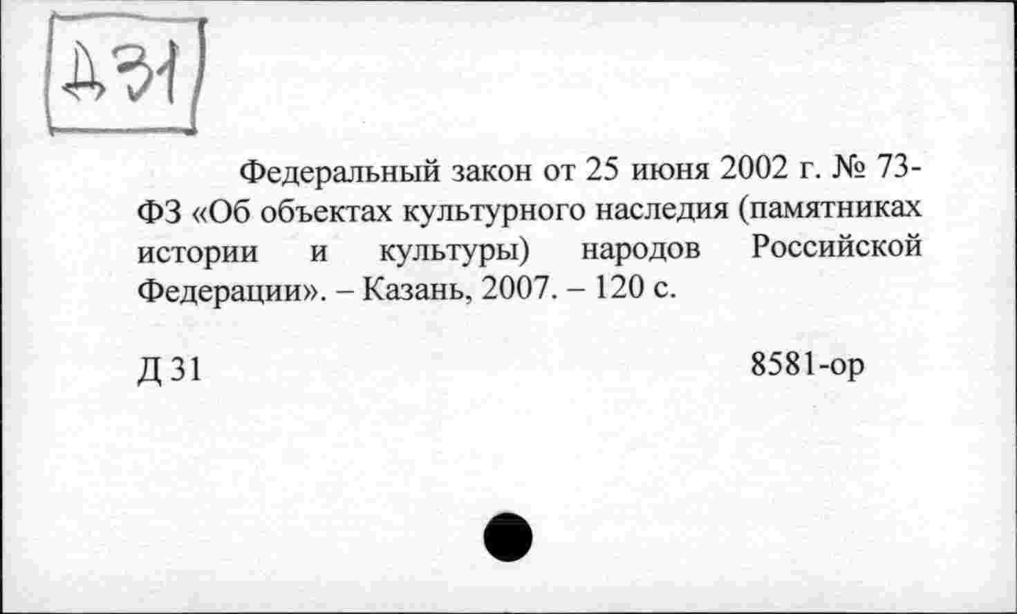 ﻿Федеральный закон от 25 июня 2002 г. № 73-ФЗ «Об объектах культурного наследия (памятниках истории и культуры) народов Российской Федерации». - Казань, 2007. - 120 с.
Д31
8581-ор